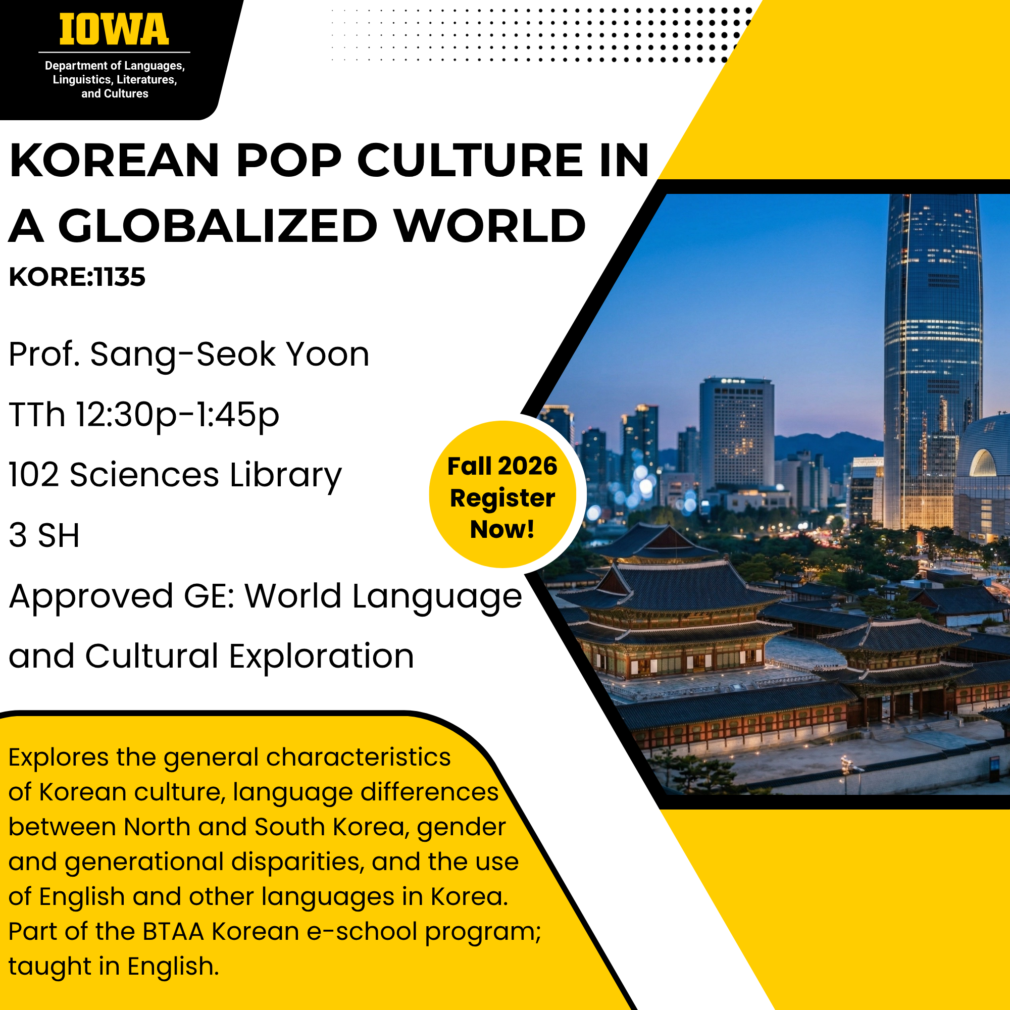 Korean Pop Culture in a Globalized World KORE:1135, Prof. Sang-Seok Yoon TTh 12:30p-1:45p 102 Sciences Library 3 SH Approved GE: World Language and Cultural Exploration, Explores the general characteristics of Korean culture, language differences between North and South Korea, gender and generational disparities, and the use of English and other languages in Korea. Part of the BTAA Korean e-school program; taught in English.